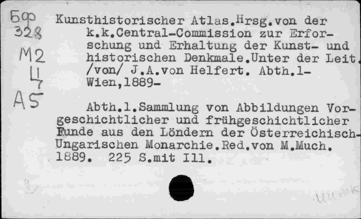 ﻿Kunsthistorischer Atlas.Hrsg.von der k.k.Central-Commission zur Erforschung und Erhaltung der Kunst- und historischen Denkmale.Unter der Leit« /von/ J.A.von Helfert. Abth.l-Wien,1889-
Abth.l.Sammlung von Abbildungen Vorgeschichtlicher und frühgeschichtlicher Funde aus den Löndem der Österreichisch-Ungarischen Monarchie.Red.von M.Much. 1889. 225 S.mit Ill.